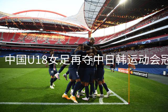 中国U18女足再夺中日韩运动会冠军 替补阵容三战狂进15球未失一球