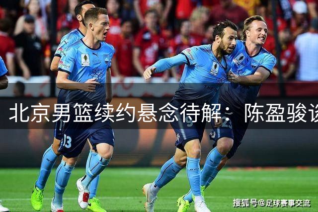 北京男篮续约悬念待解：陈盈骏谈判僵局与范子铭留队曙光