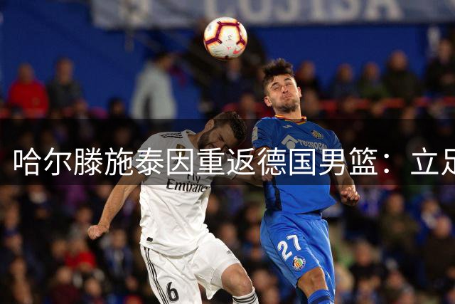 哈尔滕施泰因重返德国男篮：立足NBA是首要任务 如今渴望为国效力