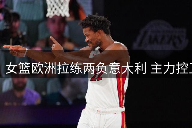 女篮欧洲拉练两负意大利 主力控卫表现低迷引争议