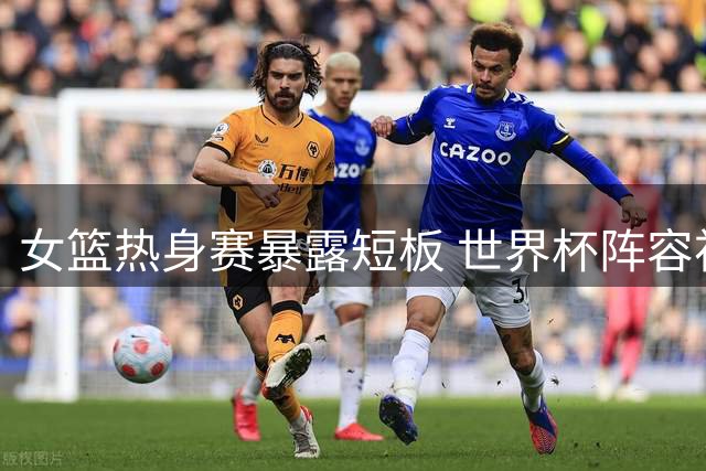 女篮热身赛暴露短板 世界杯阵容初现端倪