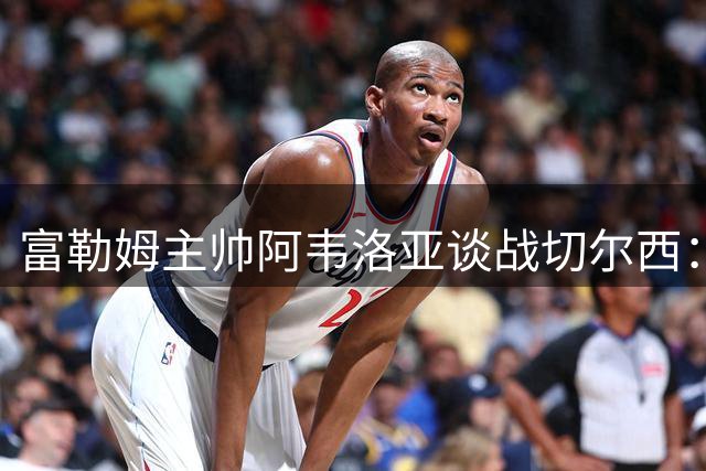 富勒姆主帅阿韦洛亚谈战切尔西：全力以赴争胜 与阿隆索场下是挚友