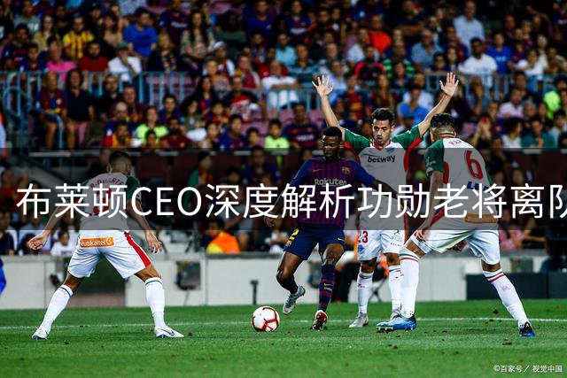 布莱顿CEO深度解析功勋老将离队：年龄与阵容换代的必然选择