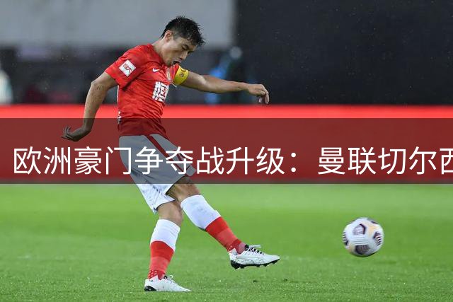欧洲豪门争夺战升级：曼联切尔西竞逐哥伦比亚铁卫卢库米