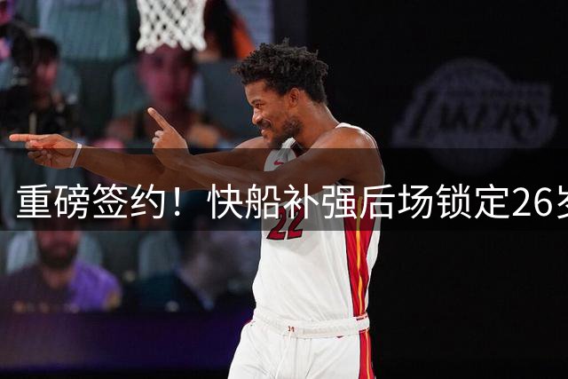 重磅签约！快船补强后场锁定26岁新星 三年32号秀转投洛杉矶
