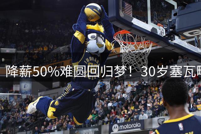 降薪50%难圆回归梦！30岁塞瓦略斯苦等贝蒂斯却遭财政困境